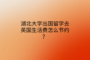 湖北大學(xué)出國(guó)留學(xué)去英國(guó)生活費(fèi)怎么節(jié)約？