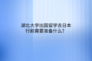 湖北大學(xué)出國留學(xué)去日本行前需要準(zhǔn)備什么？