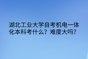 湖北工業(yè)大學自考機電一體化本科考什么？難度大嗎？