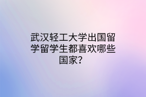 武漢輕工大學(xué)出國留學(xué)留學(xué)生都喜歡哪些國家？