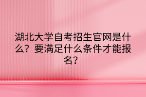 湖北大學(xué)自考招生官網(wǎng)是什么？要滿(mǎn)足什么條件才能報(bào)名？