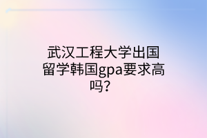 武漢工程大學(xué)出國(guó)留學(xué)韓國(guó)gpa要求高嗎？