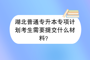 湖北普通專升本專項計劃考生需要提交什么材料？