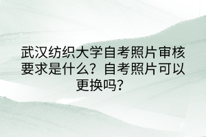 武漢紡織大學(xué)自考照片審核要求是什么？自考照片可以更換嗎？
