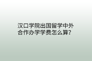 漢口學(xué)院出國(guó)留學(xué)中外合作辦學(xué)學(xué)費(fèi)怎么算？