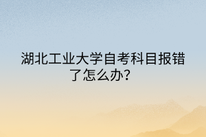 湖北工業(yè)大學自考科目報錯了怎么辦？