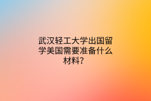 武漢輕工大學(xué)出國留學(xué)美國需要準(zhǔn)備什么材料？