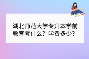 湖北師范大學(xué)專升本學(xué)前教育考什么？學(xué)費(fèi)多少？