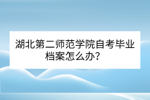 湖北第二師范學院自考畢業(yè)檔案怎么辦？