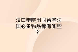 漢口學院出國留學法國必備物品都有哪些？