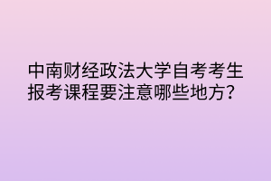 中南財經(jīng)政法大學(xué)自考考生報考課程要注意哪些地方？