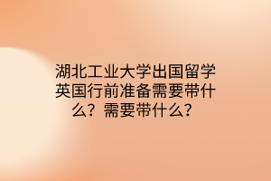 湖北工業(yè)大學出國留學英國行前準備需要帶什么？需要帶什么？