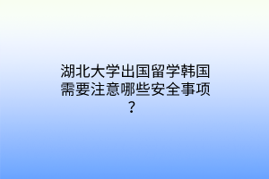 湖北大學出國留學韓國需要注意哪些安全事項？