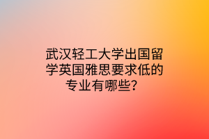 武漢輕工大學出國留學英國雅思要求低的專業(yè)有哪些？
