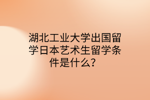 湖北工業(yè)大學(xué)出國留學(xué)日本藝術(shù)生留學(xué)條件是什么？