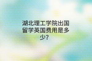 湖北理工學院出國留學英國費用是多少？