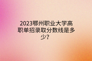 2023鄂州職業(yè)大學高職單招錄取分數(shù)線是多少？