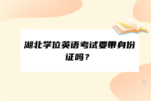 湖北學(xué)位英語考試要帶身份證嗎？