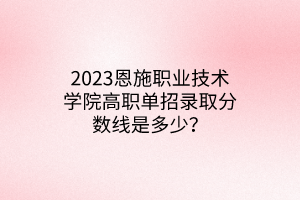 2023恩施職業(yè)技術(shù)學(xué)院高職單招錄取分?jǐn)?shù)線是多少？