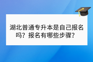 湖北普通專升本是自己報名嗎？報名有哪些步驟？