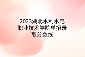 2023湖北水利水電職業(yè)技術(shù)學(xué)院單招錄取分?jǐn)?shù)線