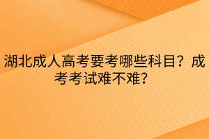 湖北成人高考要考哪些科目？成考考試難不難？