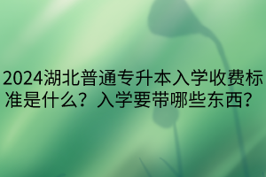 2024湖北普通專升本入學(xué)收費標準是什么？入學(xué)要帶哪些東西？