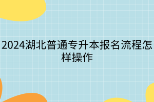 2024湖北普通專升本報(bào)名流程怎樣操作