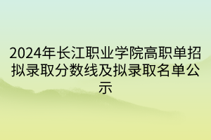 2024年長(zhǎng)江職業(yè)學(xué)院高職單招擬錄取分?jǐn)?shù)線及擬錄取名單公示