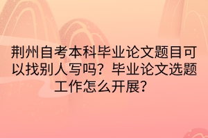 荊州自考本科畢業(yè)論文題目可以找別人寫嗎？畢業(yè)論文選題工作怎么開展？