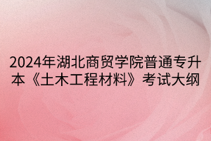 2024年湖北商貿(mào)學(xué)院普通專升本《土木工程材料》考試大綱(1)