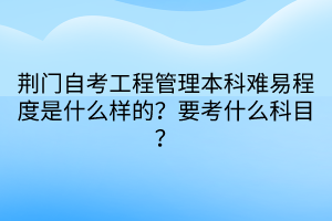 荊門自考工程管理本科難易程度是什么樣的？要考什么科目？