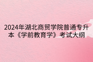 2024年湖北商貿(mào)學(xué)院普通專升本《學(xué)前教育學(xué)》考試大綱(1)