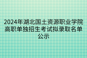 2024年湖北國土資源職業(yè)學院高職單獨招生考試擬錄取名單公示