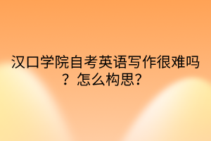 漢口學(xué)院自考英語寫作很難嗎？怎么構(gòu)思？