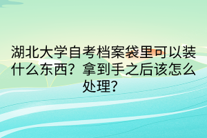 湖北大學自考檔案袋里可以裝什么東西？拿到手之后該怎么處理？