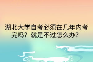 湖北大學自考必須在幾年內考完嗎？就是不過怎么辦？