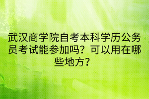 武漢商學(xué)院自考本科學(xué)歷公務(wù)員考試能參加嗎？可以用在哪些地方？