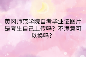 黃岡師范學院自考畢業(yè)證圖片是考生自己上傳嗎？不滿意可以換嗎？