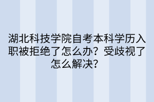 湖北科技學院自考本科學歷入職被拒絕了怎么辦？受歧視了怎么解決？