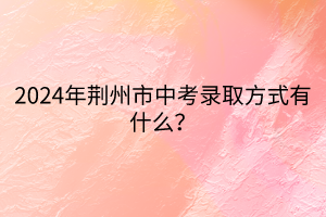 2024年荊州市中考錄取方式有什么？