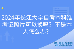 2024年長江大學自考本科準考證照片可以換嗎？不是本人怎么辦？