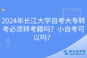 2024年長江大學自考大專轉(zhuǎn)考必須轉(zhuǎn)考籍嗎？小自考可以嗎？