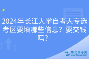 2024年長江大學(xué)自考大專選考區(qū)要填哪些信息？要交錢嗎？