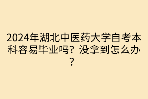 2024年湖北中醫(yī)藥大學(xué)自考本科容易畢業(yè)嗎？沒拿到怎么辦？