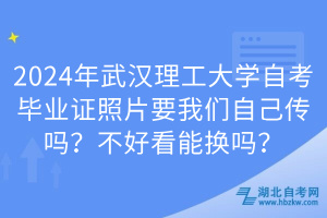 2024年武漢理工大學自考畢業(yè)證照片要我們自己傳嗎？不好看能換嗎？