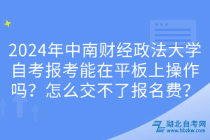 2024年中南財(cái)經(jīng)政法大學(xué)自考報(bào)考能在平板上操作嗎？怎么交不了報(bào)名費(fèi)？