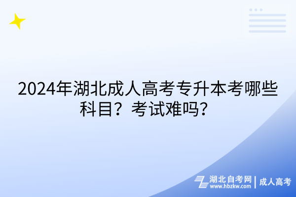 2024年湖北成人高考專升本考哪些科目？考試難嗎？