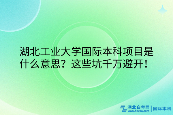 湖北工業(yè)大學(xué)國際本科項(xiàng)目是什么意思？這些坑千萬避開！