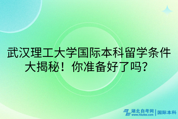 武漢理工大學(xué)國(guó)際本科留學(xué)條件大揭秘！你準(zhǔn)備好了嗎？